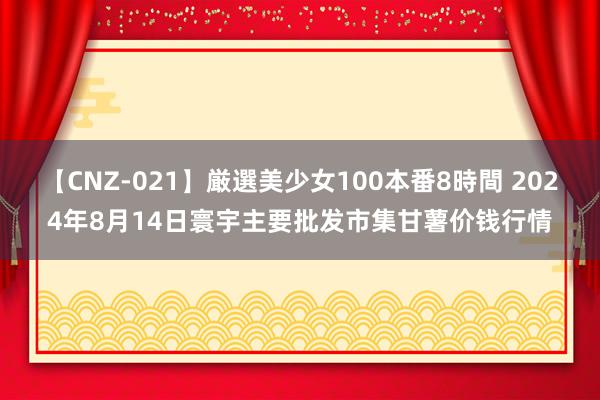 【CNZ-021】厳選美少女100本番8時間 2024年8月14日寰宇主要批发市集甘薯价钱行情