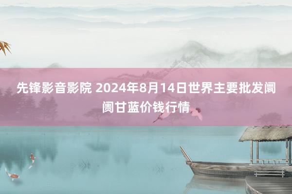 先锋影音影院 2024年8月14日世界主要批发阛阓甘蓝价钱行情