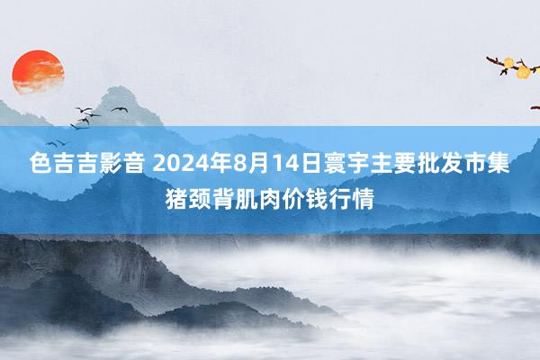 色吉吉影音 2024年8月14日寰宇主要批发市集猪颈背肌肉价钱行情