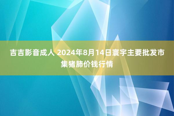 吉吉影音成人 2024年8月14日寰宇主要批发市集猪肺价钱行情