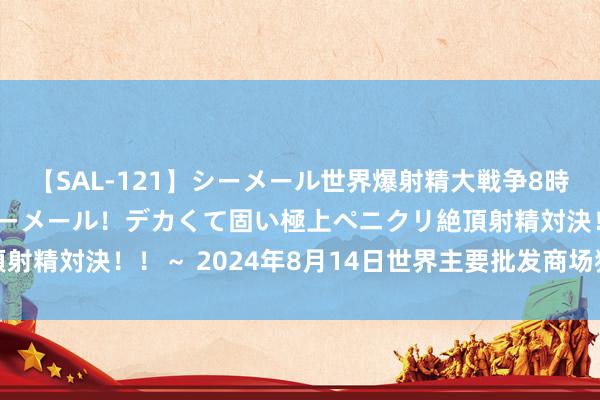 【SAL-121】シーメール世界爆射精大戦争8時間 ～国内＆金髪S級シーメール！デカくて固い極上ペニクリ絶頂射精対決！！～ 2024年8月14日世界主要批发商场猪肚价钱行情