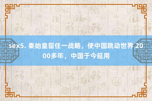 sex5. 秦始皇留住一战略，使中国跳动世界 2000多年，中国于今延用