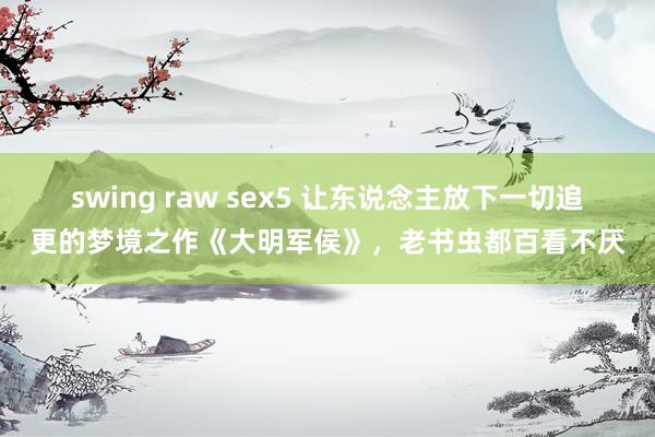 swing raw sex5 让东说念主放下一切追更的梦境之作《大明军侯》，老书虫都百看不厌