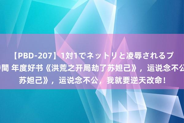 【PBD-207】1対1でネットリと凌辱されるプレミア女優たち 8時間 年度好书《洪荒之开局劫了苏妲己》，运说念不公，我就要逆天改命！