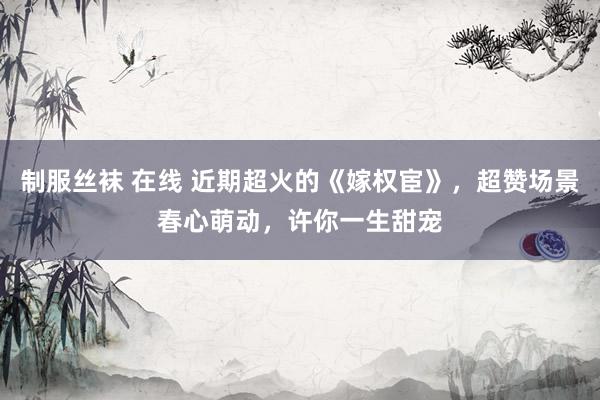 制服丝袜 在线 近期超火的《嫁权宦》，超赞场景春心萌动，许你一生甜宠