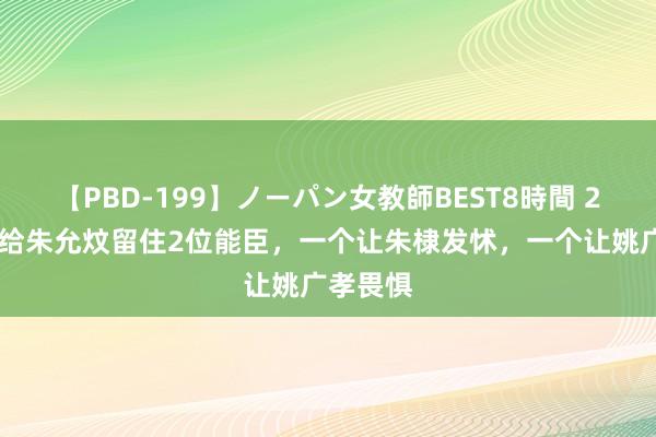 【PBD-199】ノーパン女教師BEST8時間 2 朱元璋给朱允炆留住2位能臣，一个让朱棣发怵，一个让姚广孝畏惧