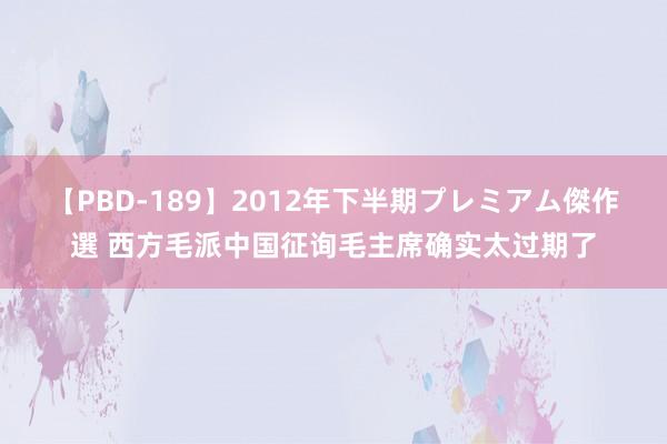 【PBD-189】2012年下半期プレミアム傑作選 西方毛派中国征询毛主席确实太过期了