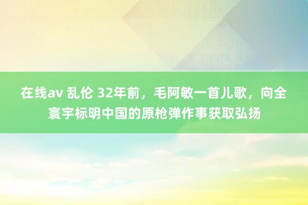 在线av 乱伦 32年前，毛阿敏一首儿歌，向全寰宇标明中国的原枪弹作事获取弘扬