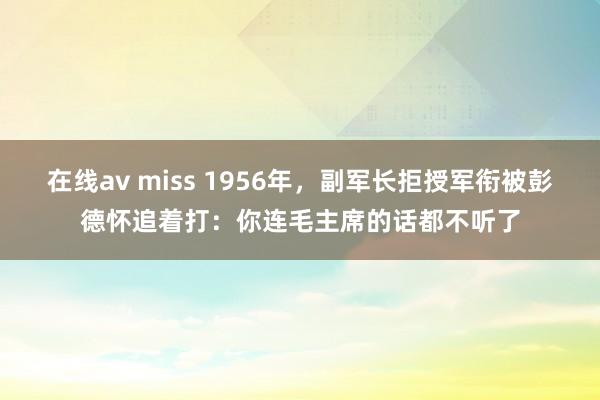 在线av miss 1956年，副军长拒授军衔被彭德怀追着打：你连毛主席的话都不听了