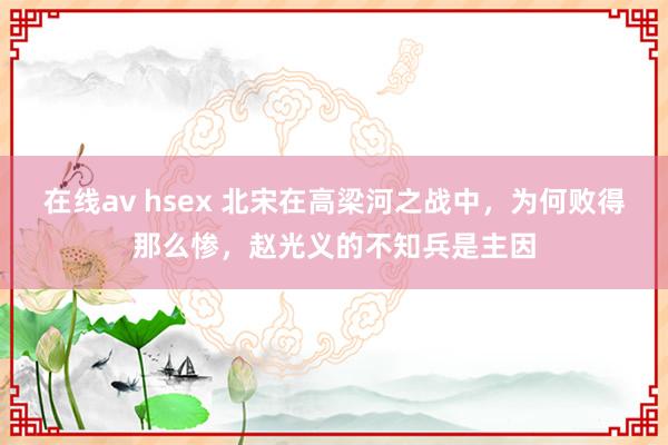 在线av hsex 北宋在高梁河之战中，为何败得那么惨，赵光义的不知兵是主因