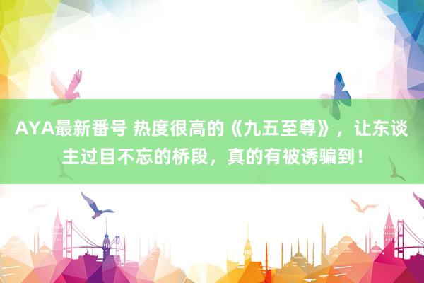 AYA最新番号 热度很高的《九五至尊》，让东谈主过目不忘的桥段，真的有被诱骗到！