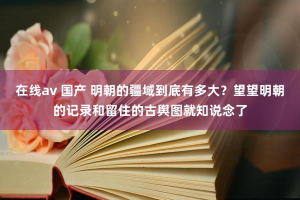 在线av 国产 明朝的疆域到底有多大？望望明朝的记录和留住的古舆图就知说念了