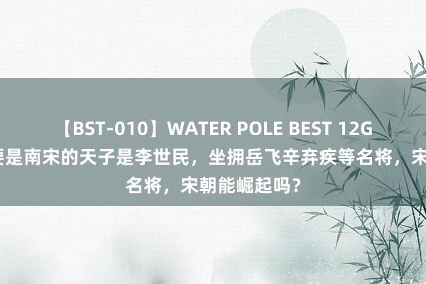 【BST-010】WATER POLE BEST 12GALs 8時間 要是南宋的天子是李世民，坐拥岳飞辛弃疾等名将，宋朝能崛起吗？