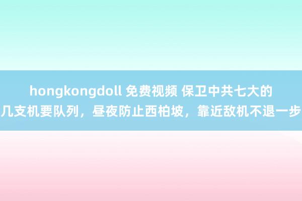 hongkongdoll 免费视频 保卫中共七大的几支机要队列，昼夜防止西柏坡，靠近敌机不退一步