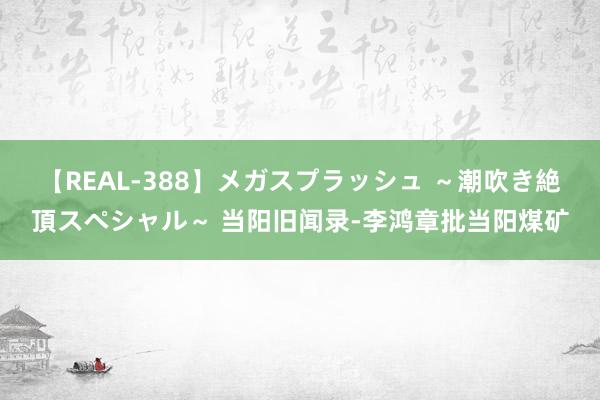 【REAL-388】メガスプラッシュ ～潮吹き絶頂スペシャル～ 当阳旧闻录-李鸿章批当阳煤矿