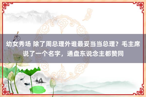 幼女秀场 除了周总理外谁最妥当当总理？毛主席说了一个名字，通盘东说念主都赞同