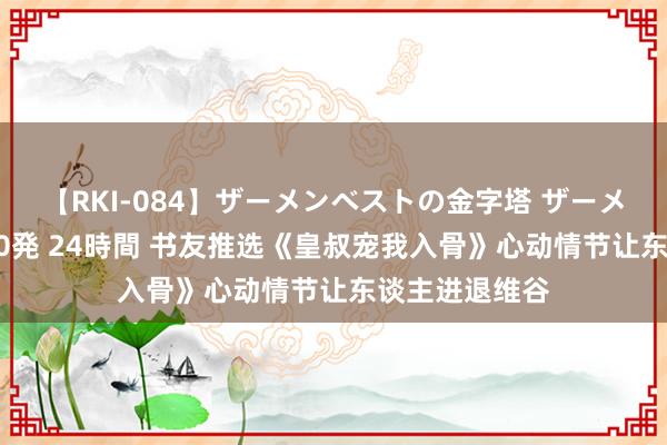 【RKI-084】ザーメンベストの金字塔 ザーメン大好き2000発 24時間 书友推选《皇叔宠我入骨》心动情节让东谈主进退维谷