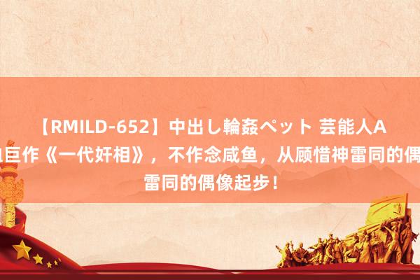 【RMILD-652】中出し輪姦ペット 芸能人AYA 热血巨作《一代奸相》，不作念咸鱼，从顾惜神雷同的偶像起步！