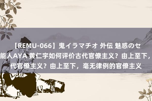 【REMU-066】鬼イラマチオ 外伝 魅惑のセクシーイラマチオ 芸能人AYA 黄仁宇如何评价古代官僚主义？由上至下，毫无律例的官僚主义