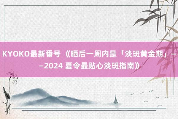 KYOKO最新番号 《晒后一周内是「淡斑黄金期」——2024 夏令最贴心淡斑指南》