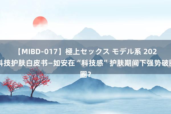 【MIBD-017】極上セックス モデル系 2024科技护肤白皮书—如安在“科技感”护肤期间下强势破圈？