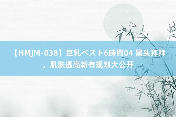 【HMJM-038】巨乳ベスト6時間04 黑头拜拜，肌肤透亮新有规划大公开