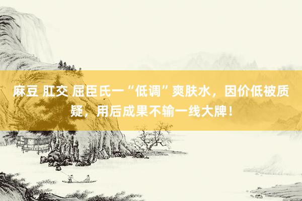 麻豆 肛交 屈臣氏一“低调”爽肤水，因价低被质疑，用后成果不输一线大牌！