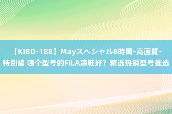 【KIBD-188】Mayスペシャル8時間-高画質-特別編 哪个型号的FILA凉鞋好？精选热销型号推选