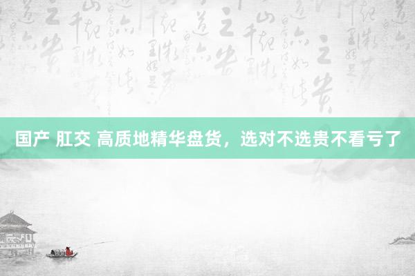 国产 肛交 高质地精华盘货，选对不选贵不看亏了