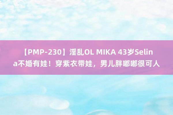 【PMP-230】淫乱OL MIKA 43岁Selina不婚有娃！穿紫衣带娃，男儿胖嘟嘟很可人