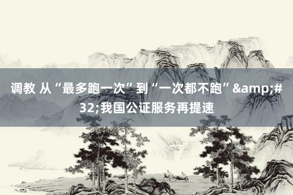 调教 从“最多跑一次”到“一次都不跑”&#32;我国公证服务再提速