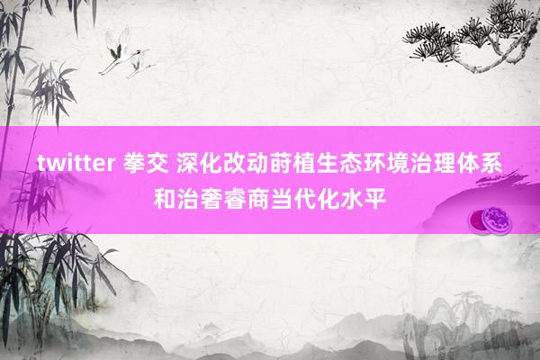 twitter 拳交 深化改动莳植生态环境治理体系和治奢睿商当代化水平