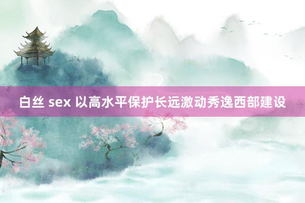 白丝 sex 以高水平保护长远激动秀逸西部建设