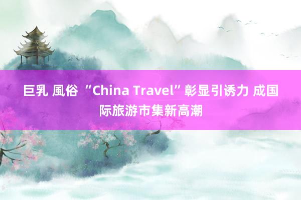 巨乳 風俗 “China Travel”彰显引诱力 成国际旅游市集新高潮