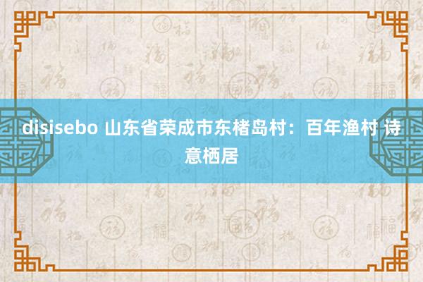 disisebo 山东省荣成市东楮岛村：百年渔村 诗意栖居