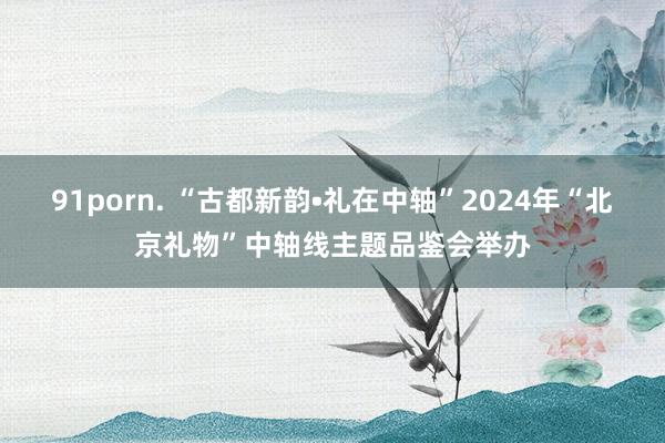 91porn. “古都新韵•礼在中轴”2024年“北京礼物”中轴线主题品鉴会举办