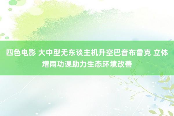 四色电影 大中型无东谈主机升空巴音布鲁克 立体增雨功课助力生态环境改善