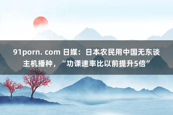 91porn. com 日媒：日本农民用中国无东谈主机播种，“功课速率比以前提升5倍”