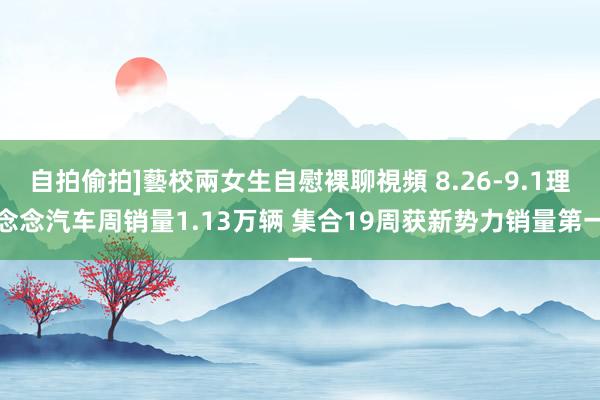 自拍偷拍]藝校兩女生自慰裸聊視頻 8.26-9.1理念念汽车周销量1.13万辆 集合19周获新势力销量第一