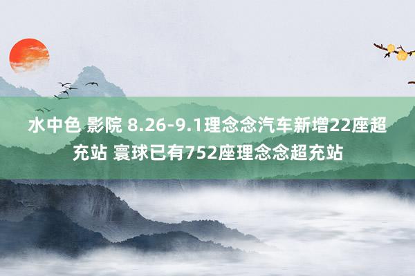 水中色 影院 8.26-9.1理念念汽车新增22座超充站 寰球已有752座理念念超充站