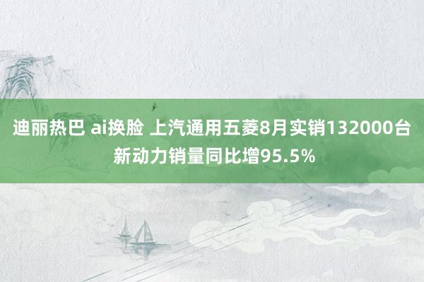 迪丽热巴 ai换脸 上汽通用五菱8月实销132000台 新动力销量同比增95.5%