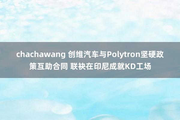 chachawang 创维汽车与Polytron坚硬政策互助合同 联袂在印尼成就KD工场