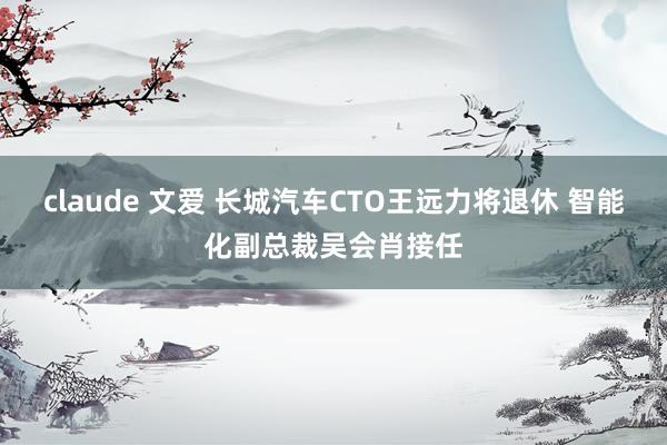 claude 文爱 长城汽车CTO王远力将退休 智能化副总裁吴会肖接任