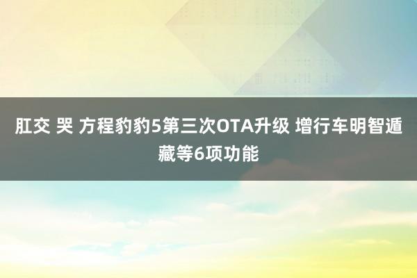 肛交 哭 方程豹豹5第三次OTA升级 增行车明智遁藏等6项功能