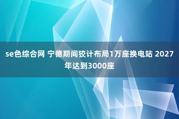 se色综合网 宁德期间狡计布局1万座换电站 2027年达到3000座