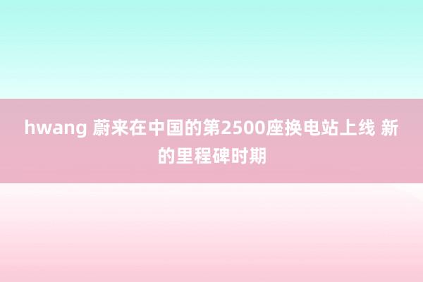 hwang 蔚来在中国的第2500座换电站上线 新的里程碑时期