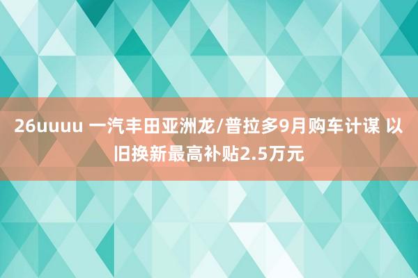 26uuuu 一汽丰田亚洲龙/普拉多9月购车计谋 以旧换新最高补贴2.5万元