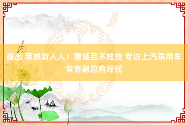 露出 荣威新人人！靠谱且不炫技 专访上汽乘用车常务副总俞经民