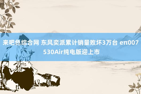 来吧色综合网 东风奕派累计销量败坏3万台 eπ007 530Air纯电版迎上市