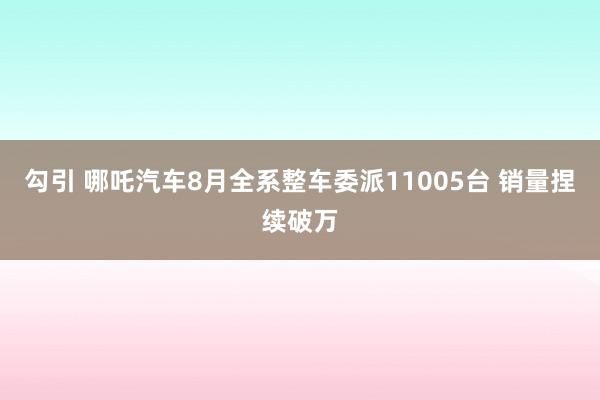 勾引 哪吒汽车8月全系整车委派11005台 销量捏续破万